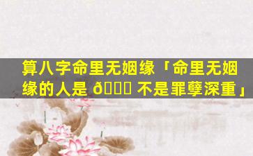 算八字命里无姻缘「命里无姻缘的人是 🐟 不是罪孽深重」